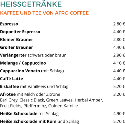 HEISSGETRÄNKE KAFFEE UND TEE VON AFRO COFFEE Espresso  									2,80 € Doppelter Espresso  							4,40 € Kleiner Brauner 	  						2,80 € Großer Brauner   							4,40 € Verlängerter schwarz oder braun 					2,90 € Melange / Cappuccino   						4,10 € Cappuccino Veneto (mit Schlag)  					4,40 € Caffè Latte   								4,40 € Eiskaffee mit Vanilleeis und Schlag  				5,20 € Afrotee mit Milch oder Zitrone 					3,20 €Earl Grey, Classic Black, Green Leaves, Herbal Amber, Fruit Fields, Pfefferminz, Golden Kamille  Heiße Schokolade mit Schlag   					4,90 € Heiße Schokolade mit Rum und Schlag 	  		5,70 €