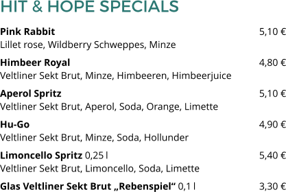 HIT & HOPE SPECIALS Pink Rabbit 								5,10 €Lillet rose, Wildberry Schweppes, Minze Himbeer Royal 								4,80 €Veltliner Sekt Brut, Minze, Himbeeren, Himbeerjuice Aperol Spritz								5,10 €Veltliner Sekt Brut, Aperol, Soda, Orange, Limette Hu-Go									4,90 €Veltliner Sekt Brut, Minze, Soda, Hollunder Limoncello Spritz 0,25 l 						5,40 €Veltliner Sekt Brut, Limoncello, Soda, Limette Glas Veltliner Sekt Brut „Rebenspiel“ 0,1 l 			3,30 €