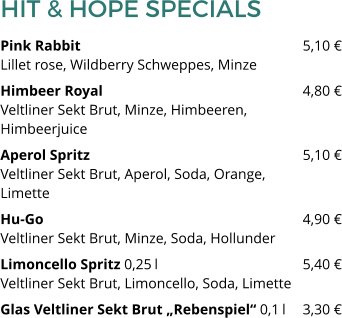 HIT & HOPE SPECIALS Pink Rabbit 						5,10 €Lillet rose, Wildberry Schweppes, Minze Himbeer Royal 						4,80 €Veltliner Sekt Brut, Minze, Himbeeren, Himbeerjuice Aperol Spritz						5,10 €Veltliner Sekt Brut, Aperol, Soda, Orange, Limette Hu-Go							4,90 €Veltliner Sekt Brut, Minze, Soda, Hollunder Limoncello Spritz 0,25 l 				5,40 €Veltliner Sekt Brut, Limoncello, Soda, Limette Glas Veltliner Sekt Brut „Rebenspiel“ 0,1 l 	3,30 €