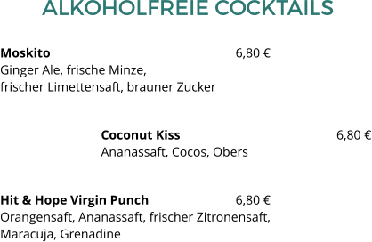 ALKOHOLFREIE COCKTAILS Moskito						6,80 €Ginger Ale, frische Minze, frischer Limettensaft, brauner Zucker Coconut Kiss 					6,80 €Ananassaft, Cocos, Obers Hit & Hope Virgin Punch  			6,80 €Orangensaft, Ananassaft, frischer Zitronensaft, Maracuja, Grenadine